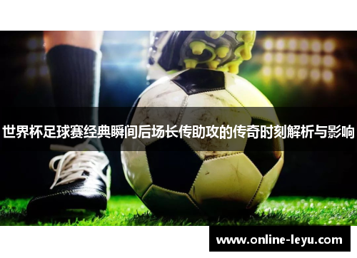 世界杯足球赛经典瞬间后场长传助攻的传奇时刻解析与影响
