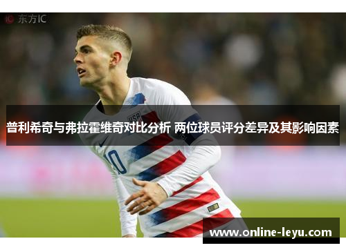 普利希奇与弗拉霍维奇对比分析 两位球员评分差异及其影响因素