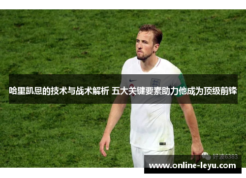 哈里凯恩的技术与战术解析 五大关键要素助力他成为顶级前锋 哈里凯恩的技术与战术解析 五大关键要素助力他成为顶级前锋