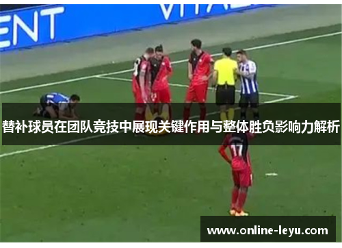 替补球员在团队竞技中展现关键作用与整体胜负影响力解析